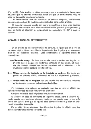 (fig. 412). Esta varilla no debe ser mayor que el mando de la herramien-
ta, para que no absorba demasiado calor, ya que un enfriamiento muy rá-
pido de la pastilla podría perjudicarla.
Las herramientas una vez soldadas se enfrían despacio, metiéndolas
en polvo de carbón de madera o de electrodos para evitar grietas.
El material soldante puede ser cobre electrolítico o bien unas láminas
de plancha de cobre o latón que se colocan entre pastillas y alojamiento y
que se funde al alcanzar la temperatura de soldadura (1.100° C para el
cobre).
AFILADO Y ÁNGULOS DETERMINANTES
En el afilado de las herramientas de carburo, al igual que en el de las
de acero rápido tienen muchísima importancia los ángulos y su conserva-
ción en los sucesivos afilados. Puede establecerse el siguiente orden de
operaciones:
1.—Afilado de mango. Se hace con muela basta y se deja un ángulo con
2º más que el ángulo de incidencia señalado en las tablas. El mate-
rial del mango, mucho más blando, no entra así en contacto con la
muela especial de carburo y no la embota.
2. — Afilado previo de desbaste de la lengüeta de carburo. En muela es-
pecial de carburo basta, quedando el filo aún imperfecto y mellado.
3. — Afilado final de la lengüeta. En una muela fina de carburo, dejando
ya los ángulos correctos indicados en las tablas.
En ocasiones pera trabajos de acabado muy fino se hace un afilado ex-
trafino en un disco de afilar con polvo de diamante.
En todos los casos debe emplearse una plantilla de afilar.
El afilado en seco es suficiente en algunos casos, pero el afilado hú-
medo puede recomendarse siempre, teniendo en cuenta que no es sufi-
ciente con gotas, sino que el líquido debe correr libremente y caer en cho-
rro directo sobre la pastilla.
En la tabla 16 se relacionan los diferentes ángulos de afilado para los
distintos materiales de más corriente uso.
—617—
 