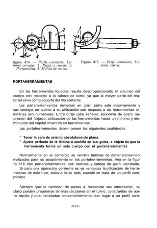 figura 414. — Perfil constante. Lá-
mina circular. 1, Pieza a roscar. 2,
Portamoleta. 3. Moleta de roscar.
Figura 415. — Perfil constante. Lá-
mina curva.
PORTAHERRAMIENTAS
En las herramientas forjadas resulta desproporcionado el volumen del
cuerpo con respecto a la cabeza de corte, ya que la mayor parte del ma-
terial sirve como soporte del filo cortante.
Los portaherramientas remedian en gran parte este inconveniente y
sus ventajas en cuanto a su utilización con respecto a las herramientas or-
dinarias son numerosas. Entre otras cabe señalar: economía de acero, su-
presión del forjado, utilización de las herramientas hasta un mínimo y dis-
minución del capital invertido en herramientas.
Los portaherramientas deben poseer las siguientes cualidades:
* Tener la cara de asiento absolutamente plana.
* Ajuste perfecto de la lámina o cuchilla en sus guías, a objeto de que la
herramienta forme un solo cuerpo con el portaherramientas
Normalmente en el comercio se venden láminas de dimensiones-nor-
malizadas para su acoplamiento en los portaherramientas. Vea en la figu-
ra 416 tres portaherramientas, con láminas y cabeza de perfil constante.
Si para una operación corriente es ya ventajosa la utilización de herra-
mientas de este tipo, todavía lo es más, cuando se trata de un perfil com-
plicado.
Siempre que' la cantidad de piezas a mecanizar sea interesante, in-
cluso pueden prepararse láminas circulares en el torno, construidas de ace-
ro rápido y que, templadas convenientemente, dan lugar a un perfil cons-
- 6 2 0 -
 