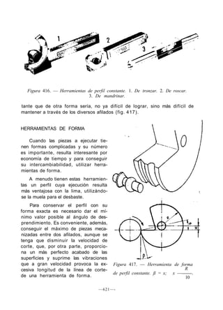 Figura 416. — Herramientas de perfil constante. 1. De tronzar. 2. De roscar.
3. De mandrinar.
tante que de otra forma sería, no ya difícil de lograr, sino más difícil de
mantener a través de los diversos afilados (fig. 417).
HERRAMIENTAS DE FORMA
Cuando las piezas a ejecutar tie-
nen formas complicadas y su número
es importante, resulta interesante por
economía de tiempo y para conseguir
su intercambiabilidad, utilizar herra-
mientas de forma.
A menudo tienen estas herramien-
tas un perfil cuya ejecución resulta
más ventajosa con la lima, utilizándo-
se la muela para el desbaste.
Para conservar el perfil con su
forma exacta es necesario dar el mí-
nimo valor posible al ángulo de des-
prendimiento. Es conveniente, además,
conseguir el máximo de piezas meca-
nizadas entre dos afilados, aunque se
tenga que disminuir la velocidad de
corte, que, por otra parte, proporcio-
na un más perfecto acabado de las
superficies y suprime las vibraciones
que a gran velocidad provoca la ex-
cesiva longitud de la línea de corte-
de una herramienta de forma.
Figura 417. — Herramienta de forma
R
de perfil constante. ß = x; x — .
10
—621—-
 