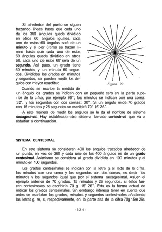 Si alrededor del punto se siguen
trazando líneas hasta que cada uno
de los 360 ángulos quede dividido
en otros 60 ángulos iguales, cada
uno de estos 60 ángulos será de un
minuto y si por último se trazan lí-
neas hasta que cada uno de estos
60 ángulos quede dividido en otros
60, cada uno de estos 60' será de un
segundo. Así pues, un grado tiene
60 minutos y un minuto 60 segun-
dos. Divididos los grados en minutos
y segundos, se pueden medir los án-
gulos con mayor exactitud.
Cuando se escribe la medida de
un ángulo los grados se indican con un pequeño cero en la parte supe-
rior de la cifra, por ejemplo 90°; los minutos se indican con una coma:
32'; y los segundos con dos comas: 30'". Si un ángulo mide 70 grados
con 15 minutos y 26 segundos se escribirá 70° 15' 26".
A esta manera de medir los ángulos se le da el nombre de sistema
sexagesimal. Hay establecido otro sistema llamado centesimal que va a
estudiar a continuación.
Figura 22
SISTEMA CENTESIMAL
En este sistema se consideran 400 los ángulos trazados alrededor de
un punto, en vez de 360 y cada uno de los 400 ángulos es de un grado
centesimal. Asimismo se considera al grado dividido en 100 minutos y al
minuto en 100 segundos.
Los grados centesimales se indican con la letra g al lado de la cifra,
los minutos con una coma y los segundos con dos comas, es decir, los
minutos y los segundos igual que por el sistema sexagesimal. Así,en el
ejemplo anterior de 70 grados, 15 minutos y 26 segundos, si éstos fue-
ran centesimales se escribiría 70 g 15' 26". Esta es la forma actual de
indicar los grados centesimales. Sin embargo interesa tener en cuenta que
antes se escribían los grados, minutos y segundos centesimales añadiendo
las letras g, m, s, respectivamente, en la parte alta de la cifra 70g 15m 26s.
- 6 2 4 -
 