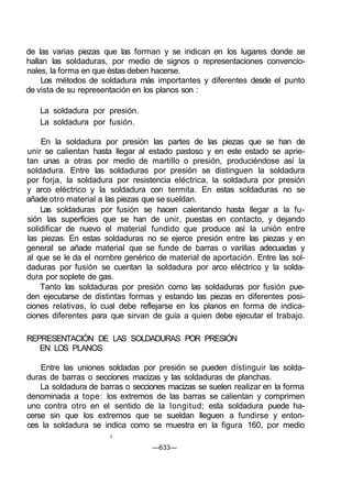 de las varias piezas que las forman y se indican en los lugares donde se
hallan las soldaduras, por medio de signos o representaciones convencio-
nales, la forma en que éstas deben hacerse.
Los métodos de soldadura más importantes y diferentes desde el punto
de vista de su representación en los planos son :
La soldadura por presión.
La soldadura por fusión.
En la soldadura por presión las partes de las piezas que se han de
unir se calientan hasta llegar al estado pastoso y en este estado se aprie-
tan unas a otras por medio de martillo o presión, produciéndose así la
soldadura. Entre las soldaduras por presión se distinguen la soldadura
por forja, la soldadura por resistencia eléctrica, la soldadura por presión
y arco eléctrico y la soldadura con termita. En estas soldaduras no se
añade otro material a las piezas que se sueldan.
Las soldaduras por fusión se hacen calentando hasta llegar a la fu-
sión las superficies que se han de unir, puestas en contacto, y dejando
solidificar de nuevo el material fundido que produce así la unión entre
las piezas. En estas soldaduras no se ejerce presión entre las piezas y en
general se añade material que se funde de barras o varillas adecuadas y
al que se le da el nombre genérico de material de aportación. Entre las sol-
daduras por fusión se cuentan la soldadura por arco eléctrico y la solda-
dura por soplete de gas.
Tanto las soldaduras por presión como las soldaduras por fusión pue-
den ejecutarse de distintas formas y estando las piezas en diferentes posi-
ciones relativas, lo cual debe reflejarse en los planos en forma de indica-
ciones diferentes para que sirvan de guía a quien debe ejecutar el trabajo.
REPRESENTACIÓN DE LAS SOLDADURAS POR PRESIÓN
EN LOS PLANOS
Entre las uniones soldadas por presión se pueden distinguir las solda-
duras de barras o secciones macizas y las soldaduras de planchas.
La soldadura de barras o secciones macizas se suelen realizar en la forma
denominada a tope: los extremos de las barras se calientan y comprimen
uno contra otro en el sentido de la longitud; esta soldadura puede ha-
cerse sin que los extremos que se sueldan lleguen a fundirse y enton-
ces la soldadura se indica como se muestra en la figura 160, por medio
4
—633—
 