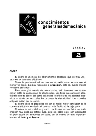 conocimientos
generalesdemecánica
L E C C I Ó N
COBRE
El cobre es un metal de color amarillo calabaza, que es muy utili-
zado en los aparatos eléctricos.
Tiene la particularidad de que no se oxida como ocurre con el
hierro y el acero. Es muy resistente a la tracción, esto es, cuesta mucho
romperlo estirando.
Para tener ¡dea exacta del metal cobre, sólo tenemos que exami-
nar un cable de conducción de electricidad. Los hilos que conducen elec-
tricidad son de cobre, así como las piezas interiores de los aparatos eléc-
tricos a través de los cuales ha de pasar la electricidad. Las monedas
antiguas solían ser de cobre.
El cobre tiene la propiedad de ser el metal mejor conductor de la
corriente eléctrica, es decir, el que con más facilidad la deja pasar
El cobre es un metal muy caro, por lo que en mecánica se suele
emplear muy poco en estado puro, esto es, cobre solo; son empleados
en gran escala las aleaciones de cobre, de las cuales las más importan-
tes son el latón y el bronce.
—65—
 