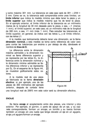 y como máximo 301 mm. La tolerancia en este caso será de 301 —299 =
2 mm. Como se ve, la tolerancia está comprendida entre unos límites; un
límite inferior que indica la medida mínima que debe tener la pieza y un
limite superior que indica la medida máxima que ha de tener la pieza.
En el ejemplo anterior, el límite inferior de la tolerancia es un milímetro
menos de la longitud de 30 mm deseada para la pieza, o sea, —1 (menos
1 mm); el límite superior, en este caso, es un milímetro más de la longitud
de 300 mm, o sea, +1 mm (más 1 mm). Para estudiar las tolerancias, el
límite superior, en general, se indica con las letras Ls y el límite inferior,
con las letras L1.
A la medida que teóricamente debería tener una dimensión, se la llama
dimensión nominal, y esta medida se toma como referencia de valor cero
para contar las tolerancias por encima o por debajo de ella, dándosele el
nombre de línea de O.
La diferencia entre la dimensión
máxima admisible y la dimensión no-
minal se llama diferencia superior y
se representa por las letras Ds; la di-
ferencia entre la dimensión nominal y
la dimensión mínima admisible se lla-
ma diferencia inferior y se representa
por D¡. En el esquema de la figura 44,
se muestran gráficamente estos va-
lores.
A la medida real de una pieza
ya fabricada se la llama dimensión
efectiva; si, por ejemplo, una de las
piezas de 300 milímetros del ejemplo
anterior, después de cortada tiene
Figura 44
una longitud real de 299'5 mm este valor será su dimensión efectiva,
ENCAJE
Se llama encaje al acoplamiento entre dos piezas, una interior y otra
exterior. Por ejemplo, el gorrón, o parte de apoyo de un eje, y su coji-
nete correspondiente, forman un encaje; un tornillo y su tuerca forman
también un encaje; en una rueda que tenga clavado un eje en un agujero,
el eje y el agujero forman un encaje.
—642—
 