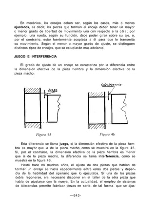 En mecánica, los encajes deben ser, según los casos, más o menos
ajustados, es decir, las piezas que forman el encaje deben tener un mayor
o menor grado de libertad de movimiento una con respecto a la otra; por
ejemplo, una rueda, según su función, debe poder girar sobre su eje, o,
por el contrario, estar fuertemente acoplada a él para que le transmita
su movimiento. Según el menor o mayor grado de ajuste, se distinguen
distintos tipos de encajes, que se estudiarán más adelante.
JUEGO E INTERFERENCIA
El grado de ajuste de un encaje se caracteriza por la diferencia entre
la dimensión efectiva de la pieza hembra y la dimensión efectiva de la
pieza macho.
Figura 45
Esta diferencia se llama juego, si la dimensión efectiva de la pieza hem-
bra es mayor que la de la pieza macho, como se muestra en la figura 45.
Si, por el contrario, la dimensión efectiva de la pieza hembra es menor
que la de la pieza macho, la diferencia se llama interferencia, como se
muestra en la figura 46.
Hasta hace no muchos años, el ajuste de dos piezas que habían de
formar un encaje se hacía especialmente entre estas dos piezas y depen-
día de la habilidad del operario que lo ejecutaba. Si una de las piezas
debía reponerse, era necesario disponer en el taller de la otra pieza que
había de ajustarse con la nueva. En la actualidad, el empleo de sistemas
de tolerancias permite fabricar piezas en serie, de tal forma, que se ajus-
—643-
Figura 46
 