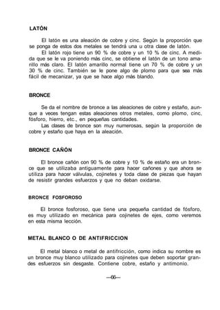 LATÓN
El latón es una aleación de cobre y cinc. Según la proporción que
se ponga de estos dos metales se tendrá una u otra clase de latón.
El latón rojo tiene un 90 % de cobre y un 10 % de cinc. A medi-
da que se le va poniendo más cinc, se obtiene el latón de un tono ama-
rillo más claro. El latón amarillo normal tiene un 70 % de cobre y un
30 % de cinc. También se le pone algo de plomo para que sea más
fácil de mecanizar, ya que se hace algo más blando.
BRONCE
Se da el nombre de bronce a las aleaciones de cobre y estaño, aun-
que a veces tengan estas aleaciones otros metales, como plomo, cinc,
fósforo, hierro, etc., en pequeñas cantidades.
Las clases de bronce son muy numerosas, según la proporción de
cobre y estaño que haya en la aleación.
BRONCE CAÑÓN
El bronce cañón con 90 % de cobre y 10 % de estaño era un bron-
ce que se utilizaba antiguamente para hacer cañones y que ahora se
utiliza para hacer válvulas, cojinetes y toda clase de piezas que hayan
de resistir grandes esfuerzos y que no deban oxidarse.
BRONCE FOSFOROSO
El bronce fosforoso, que tiene una pequeña cantidad de fósforo,
es muy utilizado en mecánica para cojinetes de ejes, como veremos
en esta misma lección.
METAL BLANCO O DE ANTIFRICCION
El metal blanco o metal de antifricción, como indica su nombre es
un bronce muy blanco utilizado para cojinetes que deben soportar gran-
des esfuerzos sin desgaste. Contiene cobre, estaño y antimonio.
—66—
 
