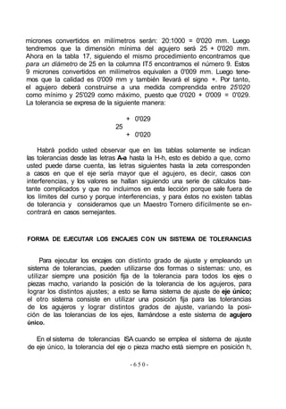 micrones convertidos en milímetros serán: 20:1000 = 0'020 mm. Luego
tendremos que la dimensión mínima del agujero será 25 + 0'020 mm.
Ahora en la tabla 17, siguiendo el mismo procedimiento encontramos que
para un diámetro de 25 en la columna IT5 encontramos el número 9. Estos
9 micrones convertidos en milímetros equivalen a 0'009 mm. Luego tene-
mos que la calidad es 0'009 mm y también llevará el signo +. Por tanto,
el agujero deberá construirse a una medida comprendida entre 25'020
como mínimo y 25'029 como máximo, puesto que 0'020 + 0'009 = 0'029.
La tolerancia se expresa de la siguiente manera:
+ 0'029
25
+ 0'020
Habrá podido usted observar que en las tablas solamente se indican
las tolerancias desde las letras A-a hasta la H-h, esto es debido a que, como
usted puede darse cuenta, las letras siguientes hasta la zeta corresponden
a casos en que el eje sería mayor que el agujero, es decir, casos con
interferencias, y los valores se hallan siguiendo una serie de cálculos bas-
tante complicados y que no incluimos en esta lección porque sale fuera de
los límites del curso y porque interferencias, y para éstos no existen tablas
de tolerancia y consideramos que un Maestro Tornero difícilmente se en-
contrará en casos semejantes.
FORMA DE EJECUTAR LOS ENCAJES CON UN SISTEMA DE TOLERANCIAS
Para ejecutar los encajes con distinto grado de ajuste y empleando un
sistema de tolerancias, pueden utilizarse dos formas o sistemas: uno, es
utilizar siempre una posición fija de la tolerancia para todos los ejes o
piezas macho, variando la posición de la tolerancia de los agujeros, para
lograr los distintos ajustes; a esto se llama sistema de ajuste de eje único;
el otro sistema consiste en utilizar una posición fija para las tolerancias
de los agujeros y lograr distintos grados de ajuste, variando la posi-
ción de las tolerancias de los ejes, llamándose a este sistema de agujero
único.
En el sistema de tolerancias ISA cuando se emplea el sistema de ajuste
de eje único, la tolerancia del eje o pieza macho está siempre en posición h,
- 6 5 0 -
 