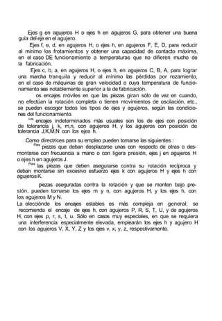 Ejes g en agujeros H o ejes h en agujeros G, para obtener una buena
guía del eje en el agujero.
Ejes f, e, d, en agujeros H, o ejes h, en agujeros F, E, D, para reducir
al minimo los frotamientos y obtener una capacidad de contacto máxima,
en el caso DE funcionamiento a temperaturas que no difieren mucho de
la fabricación.
Ejes c, b, a, en agujeros H, o ejes h, en agujeros C, B, A, para lograr
una marcha tranquila y reducir al mínimo las pérdidas por rozamiento,
en el caso de máquinas de gran velocidad o cuya temperatura de funcio-
namiento sea notablemente superior a la de fabricación.
os encajes móviles en que las piezas giran sólo de vez en cuando,
no efectúan la rotación completa o tienen movimientos de oscilación, etc.,
se pueden escoger todos los tipos de ejes y agujeros, según las condicio-
nes del funcionamiento.
Los
encajes indeterminados más usuales son los de ejes con posición
de tolerancia j, k, m,n, con agujeros H, y los agujeros con posición de
tolerancia J,K,M,N con los ejes h.
Como directrices para su empleo pueden tomarse las siguientes :
Para
piezas que deban desplazarse unas con respecto de otras o des-
montarse con frecuencia a mano o con ligera presión, ejes j en agujeros H
o ejes h en agujeros J.
Para
las piezas que deben asegurarse contra su rotación recíproca y
deban montarse sin excesivo esfuerzo ejes k con agujeros H y ejes h con
agujerosK.
piezas aseguradas contra la rotación y que se monten bajo pre-
sión, pueden tomarse los ejes m y n, con agujeros H, y los ejes h, con
los agujeros M y N.
La elecciónde los encajes estables es más compleja en general; se
recomienda el encaje de ejes h, con agujeros P, R, S, T, U, y de agujeros
H, con ejes p, r, s, t, u. Sólo en casos muy especiales, en que se requiera
una interferencia especialmente elevada, emplearán los ejes h y agujero H
con los agujeros V, X, Y, Z y los ejes v, x, y, z, respectivamente.
 