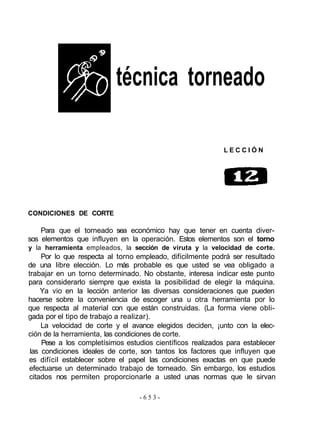 técnica torneado
L E C C I Ó N
CONDICIONES DE CORTE
Para que el torneado sea económico hay que tener en cuenta diver-
sos elementos que influyen en la operación. Estos elementos son el torno
y la herramienta empleados, la sección de viruta y la velocidad de corte.
Por lo que respecta al torno empleado, difícilmente podrá ser resultado
de una libre elección. Lo más probable es que usted se vea obligado a
trabajar en un torno determinado. No obstante, interesa indicar este punto
para considerarlo siempre que exista la posibilidad de elegir la máquina.
Ya vio en la lección anterior las diversas consideraciones que pueden
hacerse sobre la conveniencia de escoger una u otra herramienta por lo
que respecta al material con que están construidas. (La forma viene obli-
gada por el tipo de trabajo a realizar).
La velocidad de corte y el avance elegidos deciden, ¡unto con la elec-
ción de la herramienta, las condiciones de corte.
Pese a los completísimos estudios científicos realizados para establecer
las condiciones ideales de corte, son tantos los factores que influyen que
es difícil establecer sobre el papel las condiciones exactas en que puede
efectuarse un determinado trabajo de torneado. Sin embargo, los estudios
citados nos permiten proporcionarle a usted unas normas que le sirvan
- 6 5 3 -
 
