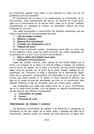 de orientación general para saber a qué atenerse en cada uno de los
problemas que se le plantean.
El rendimiento de un torno y, en consecuencia, su producción, se re-
fiere siempre, como característica del mismo, al volumen de viruta arran-
cada por la herramienta en un tiempo dado, antes de su primer reafilado.
Generalmente se considera el número de decímetros cúbicos de viruta
arrancada en una hora.
Vea usted enumeradas a continuación las distintas condiciones que de-
ciden la producción de una herramienta de corte :
1. Tipo de trabajo a realizar
2. Material a trabajar
3. Material de la herramienta
4. Torneado con refrigerante o sin él
5. Potencia del torno
Estas cinco condiciones pueden considerarse como fijas, es decir, que
no las podemos variar, pues las cuatro primeras nos vienen impuestas por
la operación en sí y la 5.a
por el torno en que se efectúa.
ó. Clase y solidez de la Fijación de la pieza
7. Colocación de la herramienta.
Estas dos pueden variarse, pero dentro de los límites fijados por la
forma y el material de la pieza y el tipo de trabajo a realizar. Es evidente
que la forma de fijación de la pieza y la fuerza con que podrá sujetarse
deben estar de acuerdo con la forma de la pieza, solidez, acabado de sus
superficies, etc. Asimismo, la clase y colocación de la herramienta depen-
derán de la operación, constituyendo una desventaja si no se ajusta a las
normas que usted estudió en la lección 6. Como ejemplo le diremos que
ésta es la causa de que las velocidades de corte en el mandrinado sean
siempre inferiores a las de cilindrado para una misma pieza y fijación.
Las condiciones que usted más puede variar en el torno, combinándo-
las en la mejor forma posible, a fin de obtener un máximo rendimiento son
las tres últimas, que citamos a continuación :
8. Profundidad de pasada
9. Avance.
10. Velocidad de corte.
PROFUNDIDAD DE PASADA Y AVANCE
Se denomina profundidad de pasada a la diferencia p; expresada en
milímetros de los dos radios de la pieza, antes y después del paso de la
herramienta. Observe usted, de acuerdo con esta definición, la figura 418.
- 6 5 4 -
 