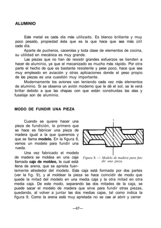 ALUMINIO
Este metal es cada día más utilizado. Es blanco brillante y muy
poco pesado, propiedad ésta que es la que hace que sea más útil
cada día.
Aparte de pucheros, cacerolas y toda clase de elementos de cocina,
su utilidad en mecánica es muy grande.
Las piezas que no han de resistir grandes esfuerzos se tienden a
hacer de aluminio, ya que el mecanizado es mucho más rápido. Por otra
parte el hecho de que es bastante resistente y pese poco, hace que sea
muy empleado en aviación y otras aplicaciones donde el peso propio
de las piezas es una cuestión muy importante.
Modernamente los aviones van teniendo cada vez más elementos
de aluminio. Si se observa un avión moderno que le dé el sol, se le verá
brillar debido a que las chapas con que están construidas las alas y
fuselaje son de aluminio.
MODO DE FUNDIR UNA PIEZA
Cuando se quiere hacer una
pieza de fundición, lo primero que
se hace es fabricar una pieza de
madera igual a la que queremos y
que se llama modelo. En la figura 8,
vemos un modelo para fundir una
rueda.
Una vez fabricado el modelo
de madera se moldea en una caja
llamada caja de moldeo, la cual está
llena de arena, que se aprieta fuer-
temente alrededor del modelo. Esta caja está formada por dos partes
(ver la fig. 9), y al moldear la pieza se hace coincidir de modo que
quede la mitad del modelo en una media caja y la otra mitad en otra
media caja. De este modo, separando las dos mitades de la caja, se
puede sacar el modelo de madera que sirve para fundir otras piezas,
quedando, al volver a juntar las dos medias cajas, tal como indica la
figura 9. Como la arena está muy apretada no se cae al abrir y cerrar
Figura 8. — Modelo de madera para fun-
dir una pieza.
—67—
 