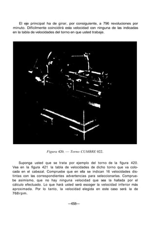 El eje principal ha de girar, por consiguiente, a 796 revoluciones por
minuto. Difícilmente coincidirá esta velocidad con ninguna de las indicadas
en la tabla de velocidades del torno en que usted trabaje.
Figura 420. — Torno CUMBRE 022.
Suponga usted que se trata por ejemplo del torno de la figura 420.
Vea en la figura 421 la tabla de velocidades de dicho torno que va colo-
cada en el cabezal. Compruebe que en ella se indican 16 velocidades dis-
tintas con las correspondientes advertencias para seleccionarlas. Comprue-
be asimismo, que no hay ninguna velocidad que sea la hallada por el
cálculo efectuado. Lo que hará usted será escoger la velocidad inferior más
aproximada. Por lo tanto, la velocidad elegida en este caso será la de
768rpm.
—658—
 