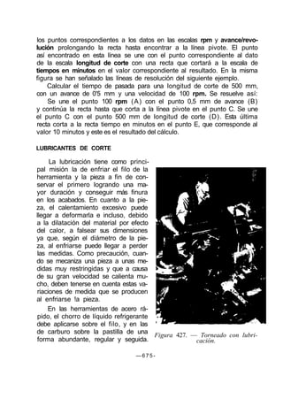 los puntos correspondientes a los datos en las escalas rpm y avance/revo-
lución prolongando la recta hasta encontrar a la línea pivote. El punto
así encontrado en esta línea se une con el punto correspondiente al dato
de la escala longitud de corte con una recta que cortará a la escala de
tiempos en minutos en el valor correspondiente al resultado. En la misma
figura se han señalado las líneas de resolución del siguiente ejemplo.
Calcular el tiempo de pasada para una longitud de corte de 500 mm,
con un avance de 0'5 mm y una velocidad de 100 rpm. Se resuelve así:
Se une el punto 100 rpm (A) con el punto 0,5 mm de avance (B)
y continúa la recta hasta que corta a la línea pivote en el punto C. Se une
el punto C con el punto 500 mm de longitud de corte (D). Esta última
recta corta a la recta tiempo en minutos en el punto E, que corresponde al
valor 10 minutos y este es el resultado del cálculo.
LUBRICANTES DE CORTE
La lubricación tiene como princi-
pal misión la de enfriar el filo de la
herramienta y la pieza a fin de con-
servar el primero logrando una ma-
yor duración y conseguir más finura
en los acabados. En cuanto a la pie-
za, el calentamiento excesivo puede
llegar a deformarla e incluso, debido
a la dilatación del material por efecto
del calor, a falsear sus dimensiones
ya que, según el diámetro de la pie-
za, al enfriarse puede llegar a perder
las medidas. Como precaución, cuan-
do se mecaniza una pieza a unas me-
didas muy restringidas y que a causa
de su gran velocidad se calienta mu-
cho, deben tenerse en cuenta estas va-
riaciones de medida que se producen
al enfriarse !a pieza.
En las herramientas de acero rá-
pido, el chorro de líquido refrigerante
debe aplicarse sobre el filo, y en las
de carburo sobre la pastilla de una
forma abundante, regular y seguida.
Figura 427. — Torneado con lubri-
cación.
— 6 7 5 -
 
