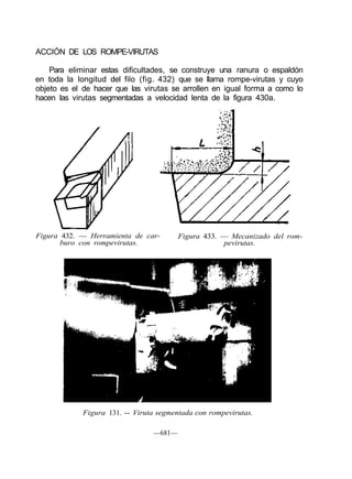 ACCIÓN DE LOS ROMPE-VIRUTAS
Para eliminar estas dificultades, se construye una ranura o espaldón
en toda la longitud del filo (fig. 432) que se llama rompe-virutas y cuyo
objeto es el de hacer que las virutas se arrollen en igual forma a como lo
hacen las virutas segmentadas a velocidad lenta de la figura 430a.
Figura 432. — Herramienta de car-
buro con rompevirutas.
Figura 433. — Mecanizado del rom-
pevirutas.
Figura 131. -- Viruta segmentada con rompevirutas.
—681—
 