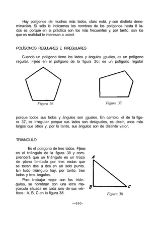 Hay polígonos de muchos más lados, claro está, y con distinta deno-
minación. Si sólo le indicamos los nombres de los polígonos hasta 8 la-
dos es porque en la práctica son los más frecuentes y/ por tanto, son los
que en realidad le interesan a usted.
POLÍGONOS REGULARES E IRREGULARES
Cuando un polígono tiene los lados y ángulos ¡guales, es un polígono
regular. Fíjese en el polígono de la figura 36; es un polígono regular
Figura 36 Figura 37
porque todos sus lados y ángulos son ¡guales. En cambio, el de la figu-
ra 37, es irregular porque sus lados son desiguales, es decir, unos más
largos que otros y, por lo tanto, sus ángulos son de distinto valor.
TRIANGULO
Es el polígono de tres lados. Fíjese
en el triángulo de la figura 38 y com-
prenderá que un triángulo es un trozo
de plano limitado por tres rectas que
se tocan dos a dos en un solo punto.
En todo triángulo hay, por tanto, tres
lados y tres ángulos.
Para trabajar mejor con los trián-
gulos, se nombran con una letra ma-
yúscula situada en cada uno de sus vér-
tices : A, B, C en la figura 38. Figura 38
—690-
 