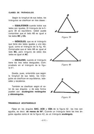 CLASES DE TRIÁNGULOS
Según la longitud de sus lados, los
triángulos se clasifican en tres clases :
— EQUILÁTEROS cuando todos sus
lados son iguales. El triángulo de la fi-
gura 39 es equilátero. Usted puede
comprobar que el lado AB es igual a
los lados BC y CA.
— ISÓSCELES, que es el triángulo
que tiene dos lados iguales y uno des-
igual, como el triángulo de la fig. 40.
Compruebe que el lado AB es igual al
lado BC, pero ninguno de estos dos
lados es igual al AC.
— ESCALENO, cuando el triángulo
tiene los tres lados desiguales. Com-
pruébelo en el triángulo de la figu-
ra 41.
Queda, pues, entendido que según
la longitud de sus lados, los trián-
gulos se clasifican en equiláteros, isós-
celes y escalenos.
También se clasifican según el va-
lor de sus ángulos y de esta forma
pueden ser: acutángulos rectángulos
y obtusángulos.
TRIANGULO ACUTANGULO
Figura 39
B
Figura 40
8
Figura 41
Fíjese en los ángulos BAC, ACB y CBA de la figura 42 ; los tres son
agudos, es decir, de menos de 90°. Cuando un triángulo tiene los tres án-
gulos agudos como el de la figura 42, es un triángulo acutángulo.
- 6 9 1 -
 