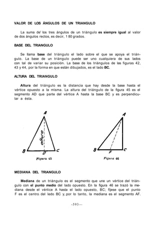 VALOR DE LOS ÁNGULOS DE UN TRIANGULO
La suma de' los tres ángulos de un triángulo es siempre igual al valor
de dos ángulos rectos, es decir, 1 80 grados.
BASE DEL TRIANGULO
Se llama base del triángulo el lado sobre el que se apoya el trián-
gulo. La base de un triángulo puede ser uno cualquiera de sus lados
con tal de variar su posición. La base de los triángulos de las figuras 42,
43 y 44, por la forma en que están dibujados, es el lado BC.
ALTURA DEL TRIANGULO
Altura del triángulo es la distancia que hay desde la base hasta el
vértice opuesto a la misma. La altura del triángulo de la figura 45 es el
segmento AD que parte del vértice A hasta la base BC y es perpendicu-
lar a ésta.
MEDIANA DEL TRIANGULO
Mediana de un triángulo es el segmento que une un vértice del trián-
gulo con el punto medio del lado opuesto. En la figura 46 se trazó la me-
diana desde el vértice A hasta el lado opuesto, BC; fíjese que el punto
F es el centro del ledo BC y, por lo tanto, la mediana es el segmento AF.
-593—
 