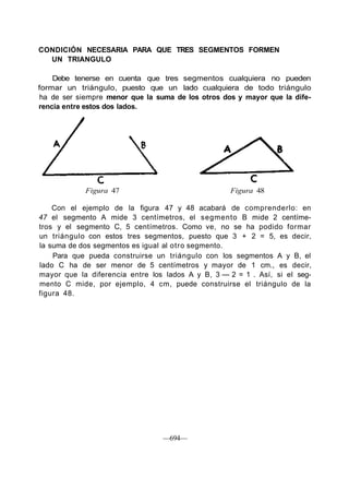 CONDICIÓN NECESARIA PARA QUE TRES SEGMENTOS FORMEN
UN TRIANGULO
Debe tenerse en cuenta que tres segmentos cualquiera no pueden
formar un triángulo, puesto que un lado cualquiera de todo triángulo
ha de ser siempre menor que la suma de los otros dos y mayor que la dife-
rencia entre estos dos lados.
Figura 47 Figura 48
Con el ejemplo de la figura 47 y 48 acabará de comprenderlo: en
47 el segmento A mide 3 centímetros, el segmento B mide 2 centíme-
tros y el segmento C, 5 centímetros. Como ve, no se ha podido formar
un triángulo con estos tres segmentos, puesto que 3 + 2 = 5, es decir,
la suma de dos segmentos es igual al otro segmento.
Para que pueda construirse un triángulo con los segmentos A y B, el
lado C ha de ser menor de 5 centímetros y mayor de 1 cm., es decir,
mayor que la diferencia entre los lados A y B, 3 — 2 = 1 . Así, si el seg-
mento C mide, por ejemplo, 4 cm, puede construirse el triángulo de la
figura 48.
—694—
 