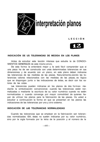 interpretaciónplanos
L E C C I Ó N
INDICACIÓN DE US TOLERANCIAS DE MEDIDA EN LOS PLANOS
Antes de estudiar esta lección interesa que estudie la de CONOCI-
MIENTOS GENERALES de este mismo envío.
De esta forma la entenderá mejor y le será fácil comprender que si
una pieza ha de ser construida con unas determinadas tolerancias en sus
dimensiones y de acuerdo con un plano, en este plano deben indicarse
las tolerancias de las medidas de las piezas. Naturalmente,siendo las to-
lerancias valores relacionados con las medidas de las piezas, es lógico
que se dispongan junto a las indicaciones de éstas, es decir con los va-
lores de las cotas.
Las tolerancias pueden indicarse en los planos de dos formas: me-
diante la simbolización convencional, cuando las tolerancias están nor-
malizadas o mediante la escritura de su valor numérico cuando no estén
normalizadas o cuando convenga por mayor comodidad de quienes ha-
yan de utilizar los planos para la fabricación de las piezas. Va usted a
estudiar a continuación la forma en que se presentan en los planos las
indicaciones de las tolerancias por uno y otro sistema.
INDICACIÓN DE LAS TOLERANCIAS NORMALIZADAS
Cuando las tolerancias que se emplean en la fabricación son toleran-
cias normalizadas ISA, éstas no suelen indicarse por su valor numérico,
sino por la sigla formada por la letra de la posición y el número de la
—695—
 