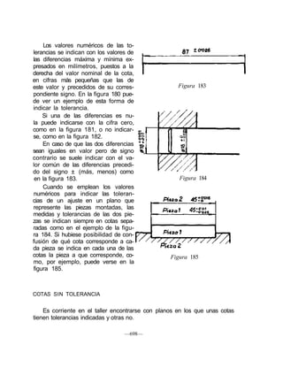 Los valores numéricos de las to-
lerancias se indican con los valores de
las diferencias máxima y mínima ex-
presados en milímetros, puestos a la
derecha del valor nominal de la cota,
en cifras más pequeñas que las de
este valor y precedidos de su corres-
pondiente signo. En la figura 180 pue-
de ver un ejemplo de esta forma de
indicar la tolerancia.
Si una de las diferencias es nu-
la puede indicarse con la cifra cero,
como en la figura 181, o no indicar-
se, como en la figura 182.
En caso de que las dos diferencias
sean iguales en valor pero de signo
contrario se suele indicar con el va-
lor común de las diferencias precedi-
do del signo ± (más, menos) como
en la figura 183.
Cuando se emplean los valores
numéricos para indicar las toleran-
cias de un ajuste en un plano que
represente las piezas montadas, las
medidas y tolerancias de las dos pie-
zas se indican siempre en cotas sepa-
radas como en el ejemplo de la figu-
ra 184. Si hubiese posibilidad de con-
fusión de qué cota corresponde a ca-
da pieza se indica en cada una de las
cotas la pieza a que corresponde, co-
mo, por ejemplo, puede verse en la
figura 185.
Figura 185
COTAS SIN TOLERANCIA
Es corriente en el taller encontrarse con planos en los que unas cotas
tienen tolerancias indicadas y otras no.
—698—
Figura 183
Figura 184
 