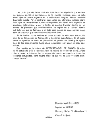 Las cotas que no tienen indicada tolerancia no significan que en ellas
no pueden admitirse desviaciones de la medida indicada, pues ya sabe
usted que no puede lograrse en la fabricación ninguna medida matemá-
ticamente exacta. Por el contrario; estas cotas sin tolerancia indicada signi-
fican que las dimensiones a que corresponden no tienen una exigencia de
precisión determinada y, por lo tanto, se pueden trabajar dentro de los
límites de precisión que corrientemente se logran en el trabajo norma!
del taller en que se fabrican o en todo caso dentro de unas normas gene-
rales de precisión que se hayan adoptado en el taller.
En la lámina 18 se muestra el plano acotado de una pieza con expre-
sión de las tolerancias de fabricación y los signos superficiales. En él puede
verse un ejemplo de cómo se presentan los planos del taller y la aplica-
ción de los conocimientos hasta ahora estudiados por usted en esta asig-
natura.
Esta lección es la última de INTERPRETACIÓN DE PLANOS. Si usted
la ha estudiado bien le resultará fácil la lectura de cualquier plano. Ahora
bien, a usted le interesa dar un repaso de cuando en cuando a todas las
lecciones estudiadas. Verá mucho mejor lo que ya ha visto y estará siem-
pre en "forma".
—700—
Depósito legal B-3134-1959
Impreso en GERSA
Llorens y Barba, 38 - Barcelona-13
Printed in Spain
 