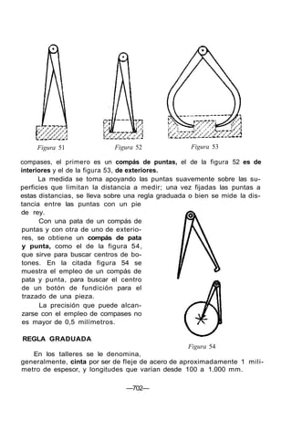 Figura 51 Figura 52 Figura 53
compases, el primero es un compás de puntas, el de la figura 52 es de
interiores y el de la figura 53, de exteriores.
La medida se toma apoyando las puntas suavemente sobre las su-
perficies que limitan la distancia a medir; una vez fijadas las puntas a
estas distancias, se lleva sobre una regla graduada o bien se mide la dis-
tancia entre las puntas con un pie
de rey.
Con una pata de un compás de
puntas y con otra de uno de exterio-
res, se obtiene un compás de pata
y punta, como el de la figura 54,
que sirve para buscar centros de bo-
tones. En la citada figura 54 se
muestra el empleo de un compás de
pata y punta, para buscar el centro
de un botón de fundición para el
trazado de una pieza.
La precisión que puede alcan-
zarse con el empleo de compases no
es mayor de 0,5 milímetros.
REGLA GRADUADA
Figura 54
En los talleres se le denomina,
generalmente, cinta por ser de fleje de acero de aproximadamente 1 mili-
metro de espesor, y longitudes que varían desde 100 a 1.000 mm.
—702—
 