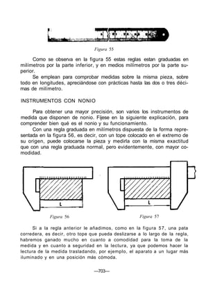 Figura 55
Como se observa en la figura 55 estas reglas estan graduadas en
milímetros por la parte inferior, y en medios milímetros por la parte su-
perior.
Se emplean para comprobar medidas sobre la misma pieza, sobre
todo en longitudes, apreciándose con prácticas hasta las dos o tres déci-
mas de milímetro.
INSTRUMENTOS CON NONIO
Para obtener una mayor precisión, son varios los instrumentos de
medida que disponen de nonio. Fíjese en la siguiente explicación, para
comprender bien qué es el nonio y su funcionamiento.
Con una regla graduada en milímetros dispuesta de la forma repre-
sentada en la figura 56, es decir, con un tope colocado en el extremo de
su origen, puede colocarse la pieza y medirla con la misma exactitud
que con una regla graduada normal, pero evidentemente, con mayor co-
modidad.
Figura 56 Figura 57
Si a la regla anterior le añadimos, como en la figura 57, una pata
corredera, es decir, otro tope que pueda deslizarse a lo largo de la regla,
habremos ganado mucho en cuanto a comodidad para la toma de la
medida y en cuanto a seguridad en la lectura, ya que podemos hacer la
lectura de la medida trasladando, por ejemplo, el aparato a un lugar más
iluminado y en una posición más cómoda.
—703—
 