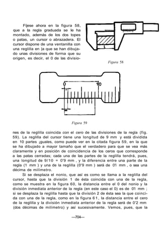 Fíjese ahora en la figura 58,
que a la regla graduada se le ha
montado, además de los dos topes
o patas, un cursor o abrazadera. El
cursor dispone de una ventanilla con
una reglilla en |a que se han dibuja-
do unas divisiones de forma que su
origen, es decir, el 0 de las divisio-
Figura 58
Figura 59
nes de la reglilla coincida con el cero de las divisiones de la regla (fig.
59). La reglilla del cursor tiene una longitud de 9 mm y está dividida
en 10 partes ¡guales, como puede ver en la citada figura 59, en la que
se ha dibujado a mayor tamaño que el verdadero para que se vea más
claramente y en posición de coincidencia de los ceros que corresponde
a las patas cerradas; cada una de las partes de la reglilla tendrá, pues,
una longitud de 9/10 = 0'9 mm , y la diferencia entre una parte de la
regla (1 mm ) y una de la reglilla (0'9 mm ) será de 0'l mm , o sea una
décima de milímetro.
Si se desplaza el nonio, que así es como se llama a la reglilla del
cursor, hasta que la división 1 de ésta coincida con una de la regla,
como se muestra en la figura 60, la distancia entre el 0 del nonio y la
división inmediata anterior de la regla (en este caso el 0) es de 0'l mm ;
si se desplaza la reglilla hasta que la división 2 de ésta sea la que coinci-
da con una de la regla, como en la figura 6 1 , la distancia entre el cero
de la reglilla y la división inmediata anterior de la regla será de 0'2 mm
(dos décimas de milímetro) y así sucesivamente. Vemos, pues, que la
—704—
 