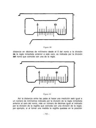 Figura 60
distancia en décimas de milímetro desde el 0 del nonio a la división
de la regla inmediata anterior a este cero, es indicada por la división
del nonio que coincide con una de la regla.
Figura 61
Así la distancia entre las patas al hacer una medición será igual a
un número de milímetros indicado por la división de la regla inmediata
anterior al cero del nonio, más un número de décimas igual al indicado
por la división de la reglilla que coincida con una división de la regla;
por ejemplo, si al tomar una medida la reglilla quedase en la posición
—705—
 