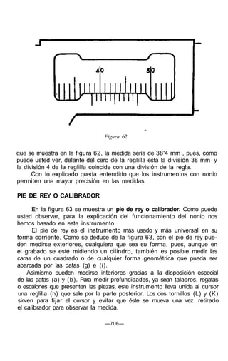 Figura 62
que se muestra en la figura 62, la medida sería de 38'4 mm , pues, como
puede usted ver, delante del cero de la reglilla está la división 38 mm y
la división 4 de la reglilla coincide con una división de la regla.
Con lo explicado queda entendido que los instrumentos con nonio
permiten una mayor precisión en las medidas.
PIE DE REY O CALIBRADOR
En la figura 63 se muestra un pie de rey o calibrador. Como puede
usted observar, para la explicación del funcionamiento del nonio nos
hemos basado en este instrumento.
El pie de rey es el instrumento más usado y más universal en su
forma corriente. Como se deduce de la figura 63, con el pie de rey pue-
den medirse exteriores, cualquiera que sea su forma, pues, aunque en
el grabado se esté midiendo un cilindro, también es posible medir las
caras de un cuadrado o de cualquier forma geométrica que pueda ser
abarcada por las patas (g) e (i).
Asimismo pueden medirse interiores gracias a la disposición especial
de las patas (a) y (b). Para medir profundidades, ya sean taladros, regatas
o escalones que presenten las piezas, este instrumento lleva unida al cursor
una reglilla (h) que sale por la parte posterior. Los dos tornillos (L) y (K)
sirven para fijar el cursor y evitar que éste se mueva una vez retirado
el calibrador para observar la medida.
—706—
 