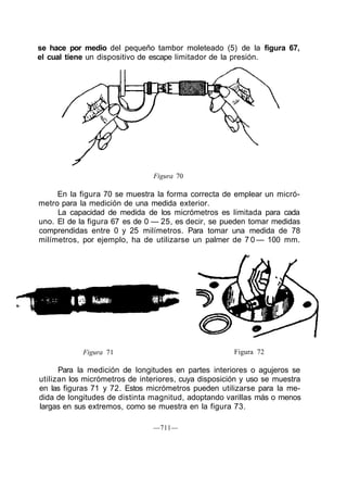 se hace por medio del pequeño tambor moleteado (5) de la figura 67,
el cual tiene un dispositivo de escape limitador de la presión.
Figura 70
En la figura 70 se muestra la forma correcta de emplear un micró-
metro para la medición de una medida exterior.
La capacidad de medida de los micrómetros es limitada para cada
uno. El de la figura 67 es de 0 — 25, es decir, se pueden tomar medidas
comprendidas entre 0 y 25 milímetros. Para tomar una medida de 78
milímetros, por ejemplo, ha de utilizarse un palmer de 7 0 — 100 mm.
Figura 71 Figura 72
Para la medición de longitudes en partes interiores o agujeros se
utilizan los micrómetros de interiores, cuya disposición y uso se muestra
en las figuras 71 y 72. Estos micrómetros pueden utilizarse para la me-
dida de longitudes de distinta magnitud, adoptando varillas más o menos
largas en sus extremos, como se muestra en la figura 73.
—711—
 