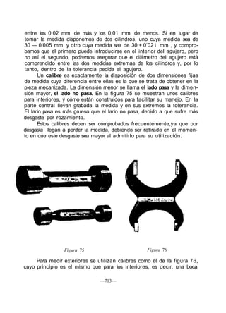 entre los 0,02 mm de más y los 0,01 mm de menos. Si en lugar de
tomar la medida disponemos de dos cilindros, uno cuya medida sea de
30 — 0'005 mm y otro cuya medida sea de 30 + 0'021 mm , y compro-
bamos que el primero puede introducirse en el interior del agujero, pero
no así el segundo, podremos asegurar que el diámetro del agujero está
comprendido entre las dos medidas extremas de los cilindros y, por lo
tanto, dentro de la tolerancia pedida al agujero.
Un calibre es exactamente la disposición de dos dimensiones fijas
de medida cuya diferencia entre ellas es la que se trata de obtener en la
pieza mecanizada. La dimensión menor se llama el lado pasa y la dimen-
sión mayor, el lado no pasa. En la figura 75 se muestran unos calibres
para interiores, y cómo están construidos para facilitar su manejo. En la
parte central llevan grabada la medida y en sus extremos la tolerancia.
El lado pasa es más grueso que el lado no pasa, debido a que sufre más
desgaste por rozamiento.
Estos calibres deben ser comprobados frecuentemente,ya que por
desgaste llegan a perder la medida, debiendo ser retirado en el momen-
to en que este desgaste sea mayor al admitirlo para su utilización.
Figura 75 Figura 76
Para medir exteriores se utilizan calibres como el de la figura 76,
cuyo principio es el mismo que para los interiores, es decir, una boca
—713—
 