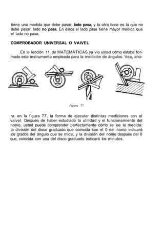tiene una medida que debe pasar, lado pasa, y la otra boca es la que no
debe pasar, lado no pasa. En éstos el lado pasa tiene mayor medida que
el lado no pasa.
COMPROBADOR UNIVERSAL O VAIVEL
En la lección 11 de MATEMÁTICAS ya vio usted cómo estaba for-
mado este instrumento empleado para la medición de ángulos. Vea, aho-
Figura 77
ra; en la figura 77, la forma de ejecutar distintas mediciones con el
vaivel. Después de haber estudiado la utilidad y el funcionamiento del
nonio, usted puede comprender perfectamente cómo se lee la medida:
la división del disco graduado que coincida con el 0 del nonio indicará
los grados del ángulo que se mida, y la división del nonio después del 0
que, coincida con una del disco graduado indicará los minutos.
 