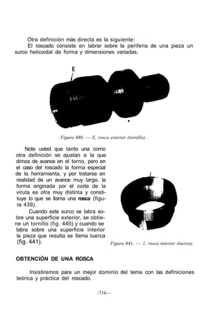 Otra definición más directa es la siguiente:
El roscado consiste en labrar sobre la periferia de una pieza un
surco helicoidal de forma y dimensiones variadas.
Figura 440. — E, rosca exterior (tornillo).
Note usted que tanto una como
otra definición se ajustan a la que
dimos de avance en el torno, pero en
el caso del roscado la forma especial
de la herramienta, y por tratarse en
realidad de un avance muy largo, la
forma originada por el corte de la
viruta es otra muy distinta y consti-
tuye lo que se llama una rosca (figu-
ra 439).
Cuando este surco se labra so-
bre una superficie exterior, se obtie-
ne un tornillo (fig. 440) y cuando se
labra sobre una superficie interior
la pieza que resulta se llama tuerca
(fig. 441). Figura 441. — 1, rosca interior (tuerca).
OBTENCIÓN DE UNA ROSCA
Insistiremos para un mejor dominio del tema con las definiciones
teórica y práctica del roscado.
-716—
 