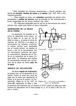 * Para roscados de menores dimensiones y menos precisos me-
diante las terrajas, machos de roscar y los peines ,figs. 442, 443 y 444,
respectivamente).
• Para roscado en serie, con cabezales especiales de peines inter-
cambiables o rodillos de laminar, que se ¡montan en las contrapuntas o
torres exagonales de los tornos revólver (fig. 445).
• En máquinas especiales que en vez de la herramienta de roscar,
utilizan una muela para labrar el surco helicoidal.
GENERACIÓN DE LA HÉLICE
EN EL TORNO
La operación de roscado en el
torno se desarrolla como sigue: se
fija la pieza en la que se ha de
tallar la rosca y, al poner el torno en
marcha, se imprime a la pieza un
movimiento de rotación uniforme,
al mismo tiempo que, accionado
por el husillo patrón, se desliza al
carro y con él la herramienta con
un movimiento uniforme (de avan-
ce automático), labrando así el file-
te en la superficie de la pieza (fi-
gura 446). La distancia que avanza
la herramienta durante una revolu-
ción de la pieza se llama paso de
la rosca.
ÁNGULO DE INCLINACIÓN
Se llama ángulo de inclinación,
al ángulo que, en el desarrollo de la
hélice, forma la línea que sirve de
base con la recta que representa el
filete (o lo que es lo mismo, su tra-
yectoria). Fíjese en la fig. 447; la
línea AC representa la base y vale
Figura 446. — Obtención del filete en el
torno.
Figura 447. — Desarrollo de la hélice y
ángulo de inclinación.
el producto del diámetro por el número 3,1416 (usted ya sabe que este
número se representa con la letra griega π); p, es el paso y AB una es-
pira o vuelta.
—719—
 