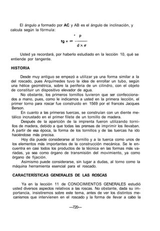 El ángulo a formado por AC y AB es el ángulo de inclinación, y
calcula según la fórmula:
Usted ya recordará, por haberlo estudiado en la lección 10, qué se
entiende por tangente.
HISTORIA
Desde muy antiguo se empezó a utilizar ya una forma similar a la
del roscado, pues Arquímedes tuvo la idea de enrollar un tubo, según
una hélice geométrica, sobre la periferia de un cilindro, con el objeto
de constituir un dispositivo elevador de agua.
No obstante, los primeros tornillos tuvieron que ser confecciona-
dos a mano, pues, como le indicamos a usted en la primera lección, el
primer torno para roscar fue construido en 1569 por el francés Jacques
Berson.
En cuanto a las primeras tuercas, se construían con un diente me-
tálico incrustado en el primer filete de un tornillo de madera.
Después de la aparición de la imprenta fueron utilizando torni-
llos de madera, debido a que todas las prensas de imprimir los llevaban.
A partir de esa época, la forma de los tornillos y de las tuercas ha ido
haciéndose más precisa.
Hoy día puede considerarse al tornillo y a la tuerca como unos de
los elementos más importantes de la construcción mecánica. Se le en-
cuentra en casi todos los productos de la técnica en las formas más va-
riadas, ya sea como órgano de transmisión del movimiento, ya como
órgano de fijación.
Asimismo puede considerarse, sin lugar a dudas, al torno como la
máquina herramienta esencial para el roscado.
CARACTERÍSTICAS GENERALES DE LAS ROSCAS
Ya en la lección 11 de CONOCIMIENTOS GENERALES estudió
usted diversos aspectos relativos a las roscas. No obstante, dada su im-
portancia, insistiremos sobre este tema, antes de ver los distintos me-
canismos que intervienen en el roscado y la forma de llevar a cabo la
—720—
 