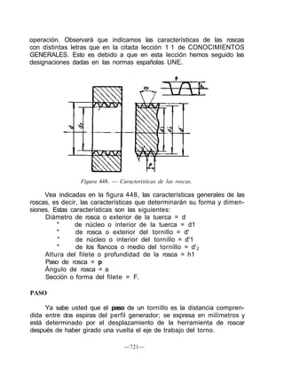 operación. Observará que indicamos las características de las roscas
con distintas letras que en la citada lección 1 1 de CONOCIMIENTOS
GENERALES. Esto es debido a que en esta lección hemos seguido las
designaciones dadas en las normas españolas UNE.
Figura 448. — Características de las roscas.
Vea indicadas en la figura 448, las características generales de las
roscas, es decir, las características que determinarán su forma y dimen-
siones. Estas características son las siguientes:
Diámetro de rosca o exterior de la tuerca = d
" de núcleo o interior de la tuerca = d1
" de rosca o exterior del tornillo = d'
" de núcleo o interior del tornillo = d'1
" de los flancos o medio del tornillo = d'2
Altura del filete o profundidad de la rosca = h1
Paso de rosca = p
Ángulo de rosca = a
Sección o forma del filete = F.
PASO
Ya sabe usted que el paso de un tornillo es la distancia compren-
dida entre dos espiras del perfil generador; se expresa en milímetros y
está determinado por el desplazamiento de la herramienta de roscar
después de haber girado una vuelta el eje de trabajo del torno.
—721—
 