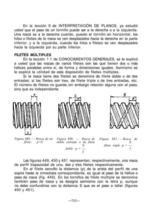 En la lección 9 de INTERPRETACIÓN DE PLANOS, ya estudió
usted que el paso de un tornillo puede ser a la derecha o a la izquierda.
Una rosca es a la derecha cuando, puesto el tornillo en horizontal, los
hilos o filetes de la rosca se ven desplazados hacia la derecha en la parte
inferior, y a la izquierda, cuando los hilos o filetes se ven desplazados
hacia la izquierda por su parte inferior.
FILETES MÚLTIPLES
En la lección 1 1 de CONOCIMIENTOS GENERALES, se le explicó
a usted que las roscas de varios filetes son las que tienen dos o más
hélices paralelas entre sí, de forma y dimensiones iguales. Asimismo se
le explicó la utilidad de esta disposición de filetes múltiples.
Si la rosca tiene dos filetes se denomina de filete doble o de dos
entradas; si los filetes son tres, de filete triple o de tres entradas, etc.
El número de filetes no guarda, sin embargo relación alguna con el paso,
sino que es independiente.
5
Figura 449. — Rosca de un
filete; p=S.
Figura 450. — Rosca de
doble entrada o de filete
S
doble p = —.
2
Figura 451. — Rosca de
S
filete triple p = —.
3
Las figuras 449, 450 y 451 representan, respectivamente, una rosca
de perfil trapezoidal de uno, dos y tres filetes respectivamente.
En el filete sencillo la distancia (p) de la arista del perfil de una
espira hasta la inmediata correspondiente, es igual al paso de la hélice o
paso de rosca (fig. 449). En los tornillos de filete múltiple se denomina
también paso de rosca y se designa asimismo con la letra p, aunque
no debe confundirse con la distancia S que es el paso a tallar (figuras
450 y 451).
—722—
 