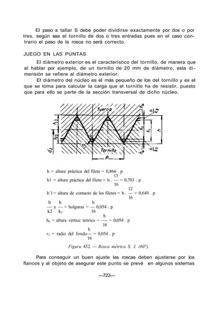 El paso a tallar S debe poder dividirse exactamente por dos o por
tres, según sea el tornillo de dos o tres entradas pues en el caso con-
trario el paso de la rosca no será correcto.
JUEGO EN LAS PUNTAS
El diámetro exterior es el característico del tornillo, de manera que
al hablar por ejemplo, de un tornillo de 20 mm de diámetro, esta di-
mensión se refiere al diámetro exterior.
El diámetro del núcleo es el más pequeño de los del tornillo y es el
que se toma para calcular la carga que el tornillo ha de resistir, puesto
que para ello se parte de la sección transversal de dicho núcleo.
h = altura práctica del filete = 0,866 . p
13
h1 = altura práctica del filete = h . — = 0,703 . p
16
12
h´1= altura de contacto de los filetes = h . — = 0,649 . p
16
h h h
— y — = holguras = — 0,054 . p
k2 k3 16
h
h4 = altura vértice teórico = —- = 0,054 . p
16
h
r1 = radio del fondo— = 0,054 . p
16
Figura 452. — Rosca métrica S. I. (60°).
Para conseguir un buen ajuste las roscas deben ajustarse por los
flancos y al objeto de asegurar este punto se prevé en algunos sistemas
—723—
 