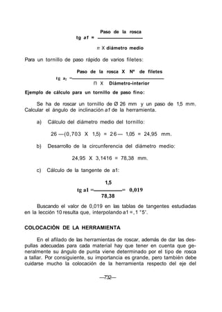 Ejemplo de cálculo para un tornillo de paso fino:
Se ha de roscar un tornillo de Ø 26 mm y un paso de 1,5 mm.
Calcular el ángulo de inclinación a1 de la herramienta.
a) Cálculo del diámetro medio del tornillo:
26 —(0,703 X 1,5) = 2 6 — 1,05 = 24,95 mm.
b) Desarrollo de la circunferencia del diámetro medio:
24,95 X 3,1416 = 78,38 mm.
c) Cálculo de la tangente de a1:
1,5
tg a1 = = 0,019
78,38
Buscando el valor de 0,019 en las tablas de tangentes estudiadas
en la lección 10 resulta que, interpolando a1 =,1 °5'.
COLOCACIÓN DE LA HERRAMIENTA
En el afilado de las herramientas de roscar, además de dar las des-
pullas adecuadas para cada material hay que tener en cuenta que ge-
neralmente su ángulo de punta viene determinado por el tipo de rosca
a tallar. Por consiguiente, su importancia es grande, pero también debe
cuidarse mucho la colocación de la herramienta respecto del eje del
—732—
Paso de la rosca
tg a1 =
π X diámetro medio
Para un tornillo de paso rápido de varios filetes:
Paso de la rosca X Nº de filetes
tg a2 =
Π X Diámetro-interior
 