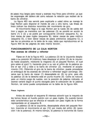de pasos muy largos para roscar y avances muy finos para cilindrar, ya que
los engranajes del tablero del carro reducen la relación que reciben de la
barra de cilindrar.
La figura 463 nos servirá para explicarle a usted cómo se maneja la
Caja Norton para disponer el mando de una u otra barra. Las líneas de
trazo indican los distintos recorridos del movimiento de giro.
El movimiento llega a la caja Norton por la rueda (8) de salida del
tren y según se maniobra con las palancas (3) se pondrá en acción la
barra (1) ó (2) y se podrá por consiguiente cilindrar (esquema A), la-
brar roscas de paso inglés (esquema B), labrar roscas de paso métrico
(esquema D), o bien labrar roscas de pasos arbitrarios (esquema C), o
sea los no previstos en la tabla de la caja, tabla que reproducimos en la
figura 464 de las páginas de esta misma lección.
FUNCIONAMIENTO DE LA CAJA NORTON
Para avances de cilindrar y refrentar
Fíjese en A de la figura 463. La palanca (3) de la izquierda despla-
zada a su posición M (métrico) hace desplazar el piñón (5) de la izquier-
da hasta acoplarlo, mediante la magrana (5) al paquete Norton, el cual
gira sobre el eje(l 1), haciendo girar a su vez el piñón de la palanca so-
bre el eje (12) y éste a la barra de cilindrar (2), mediante el acopla-
miento (10). Obtenido el giro de la barra de cilindrar, puede procederse
al embrague de los avances de cilindrar o refrendar según convenga. Ob-
serve que la barra de roscar (1) desacoplada en (9) no gira; para ello
la palanca (3) de la derecha está en punto muerto (0) Como es natural,
para un mismo juego de ruedas, con la posición de palanca indicada, el
avance variará según el punto escogido para la colocación de la palanca
Norton, tal como puede comprobarse en la tabla de la figura 464.
Pasos Ingleses
Antes de estudiar el esquema B interesa advertir que la mayoría de
los tornos llevan el husillo patrón con un paso inglés. Es cuando tienen
esta característica que se efectúa el roscado con paso inglés de la forma
representada en el esquema B.
La palanca (3) de la izquierda, desacoplada ahora del paquete Nor-
ton, trasmite el movimiento al eje (12) por medio del piñón (6) (posi-
ción I de la palanca). Al mismo tiempo, la palanca lo transmite de nuevo
—742—
 