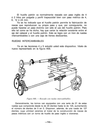 El husillo patrón va normalmente roscado con paso inglés de 4
ó 2 hilos por pulgada y perfil trapezoidal bien con paso métrico de 4,
6, 12 ó 24 mm.
Ya se ha indicado que el husillo patrón permite la fabricación de
roscas que reproduzcan su propio paso y que, por consiguiente, no
puede hacerse un paso distinto con sólo el uso del husillo patrón. Para
ello tal como se ha dicho, hay que variar la relación existente entre el
eje del cabezal y el husillo patrón. Esto se logra con un tren de ruedas
intercambiables o con una caja de trenes deslizantes.
RUEDAS INTERCAMBIABLES
Ya en las lecciones 4 y 5 estudió usted este dispositivo. Véalo de
nuevo representado en la figura 468.
Figura 468. — Roscado con ruedas intercambiables.
Generalmente, los tornos van equipados con una serie de 21 de estas
ruedas que comprende desde la de 20 dientes hasta la de 125, aumentando
el número de dientes de 5 en 5. Disponen, además, de una rueda de 127
dientes, cuya utilidad veremos al tratar de la construcción de roscas de
pasos métricos con un torno de husillo de paso inglés o viceversa.
—746—
 