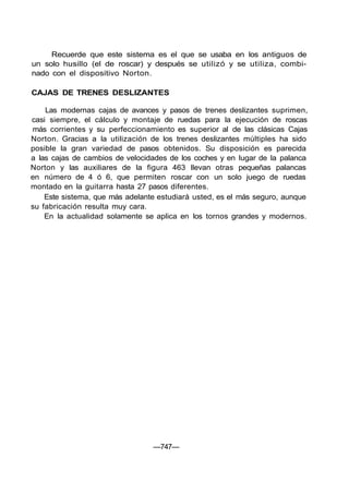 Recuerde que este sistema es el que se usaba en los antiguos de
un solo husillo (el de roscar) y después se utilizó y se utiliza, combi-
nado con el dispositivo Norton.
CAJAS DE TRENES DESLIZANTES
Las modernas cajas de avances y pasos de trenes deslizantes suprimen,
casi siempre, el cálculo y montaje de ruedas para la ejecución de roscas
más corrientes y su perfeccionamiento es superior al de las clásicas Cajas
Norton. Gracias a la utilización de los trenes deslizantes múltiples ha sido
posible la gran variedad de pasos obtenidos. Su disposición es parecida
a las cajas de cambios de velocidades de los coches y en lugar de la palanca
Norton y las auxiliares de la figura 463 llevan otras pequeñas palancas
en número de 4 ó 6, que permiten roscar con un solo juego de ruedas
montado en la guitarra hasta 27 pasos diferentes.
Este sistema, que más adelante estudiará usted, es el más seguro, aunque
su fabricación resulta muy cara.
En la actualidad solamente se aplica en los tornos grandes y modernos.
—747—
 