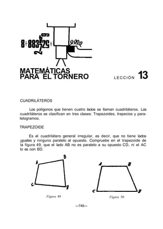 MATEMÁTICAS
PARA EL TORNERO L E C C I Ó N 13
CUADRILÁTEROS
Los polígonos que tienen cuatro lacios se llaman cuadriláteros. Los
cuadriláteros se clasifican en tres clases: Trapezoides, trapecios y para-
lelogramos.
TRAPEZOIDE
Es el cuadrilátero general irregular, es decir, que no tiene lados
¡guales y ninguno paralelo al opuesto. Compruebe en el trapezoide de
la figura 49, que el lado AB no es paralelo a su opuesto CD, ni el AC
lo es con BD.
Figura 49 Figura 50
—748—
 