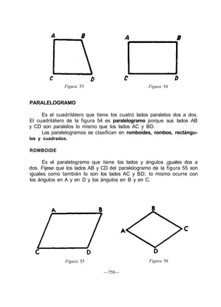 Figura 53 Figura 54
PARALELOGRAMO
Es el cuadrilátero que tiene los cuatro lados paralelos dos a dos.
El cuadrilátero de la figura 54 es paralelogramo porque sus lados AB
y CD son paralelos lo mismo que los lados AC y BD.
Los paralelogramos se clasifican en romboides, rombos, rectángu-
los y cuadrados.
ROMBOIDE
Es el paralelogramo que tiene los lados y ángulos ¡guales dos a
dos. Fíjese que los lados AB y CD del paralelogramo de la figura 55 son
iguales como también lo son los lados AC y BD; lo mismo ocurre con
los ángulos en A y en D y los ángulos en B y en C.
Figura 55
—750—
Figura 56
 