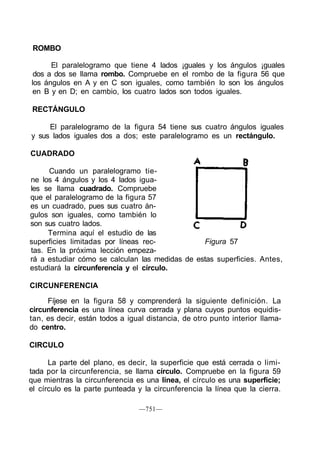 ROMBO
El paralelogramo que tiene 4 lados ¡guales y los ángulos ¡guales
dos a dos se llama rombo. Compruebe en el rombo de la figura 56 que
los ángulos en A y en C son iguales, como también lo son los ángulos
en B y en D; en cambio, los cuatro lados son todos iguales.
RECTÁNGULO
El paralelogramo de la figura 54 tiene sus cuatro ángulos iguales
y sus lados iguales dos a dos; este paralelogramo es un rectángulo.
CUADRADO
Cuando un paralelogramo tie-
ne los 4 ángulos y los 4 lados igua-
les se llama cuadrado. Compruebe
que el paralelogramo de la figura 57
es un cuadrado, pues sus cuatro án-
gulos son iguales, como también lo
son sus cuatro lados.
Termina aquí el estudio de las
superficies limitadas por líneas rec- Figura 57
tas. En la próxima lección empeza-
rá a estudiar cómo se calculan las medidas de estas superficies. Antes,
estudiará la circunferencia y el círculo.
CIRCUNFERENCIA
Fíjese en la figura 58 y comprenderá la siguiente definición. La
circunferencia es una línea curva cerrada y plana cuyos puntos equidis-
tan, es decir, están todos a igual distancia, de otro punto interior llama-
do centro.
CIRCULO
La parte del plano, es decir, la superficie que está cerrada o limi-
tada por la circunferencia, se llama círculo. Compruebe en la figura 59
que mientras la circunferencia es una línea, el círculo es una superficie;
el círculo es la parte punteada y la circunferencia la línea que la cierra.
—751—
 