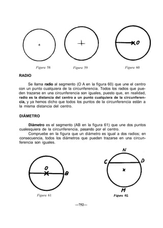 Figura 58 Figura 59 Figura 60
RADIO
Se llama radio al segmento (O A en la figura 60) que une el centro
con un punto cualquiera de la circunferencia. Todos los radios que pue-
den trazarse en una circunferencia son iguales, puesto que, en realidad,
radio es la distancia del centro a un punto cualquiera de la circunferen-
cia, y ya hemos dicho que todos los puntos de la circunferencia están a
la misma distancia del centro.
DIÁMETRO
Diámetro es el segmento (AB en la figura 61) que une dos puntos
cualesquiera de la circunferencia, pasando por el centro.
Compruebe en la figura que un diámetro es igual a dos radios; en
consecuencia, todos los diámetros que pueden trazarse en una circun-
ferencia son iguales.
Figura 61
—752—
 