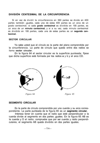 DIVISIÓN CENTESIMAL DE LA CIRCUNFERENCIA
Si en vez de dividir la circunferencia en 360 partes se divide en 400
partes también ¡guales, cada una de estas 400 partes es un arco de un
grado centesimal; si cada grado centesimal es dividido en 100 partes, es
un arco de un minuto centesimal, y si a su vez, cada minuto centesimal
es dividido en 100 partes, cada una de estas partes es un segundo cen-
tesimal.
SECTOR CIRCULAR
Ya sabe usted que el círculo es la parte del plano comprendida por
la circunferencia. La parte de círculo que queda entre dos radios se
llama sector circular.
En la figura 64 el sector circular es la superficie punteada; fíjese
que dicha superficie está formada por los radios a y b y el arco CD.
Figura 64 Figura 65
SEGMENTO CIRCULAR
Es la parte de círculo comprendida por una cuerda y su arco corres-
pondiente. La parte punteada de la figura 65 es un segmento circular.
Interesa tener en cuenta que el radio que esté perpendicular a la
cuerda divide al segmento en dos partes ¡guales. En la figura 65 AB es
la cuerda y O el radio; compruebe que por ser cuerda y radio perpendi-
culares, el segmento AB queda dividido en dos partes iguales.
—754—
 