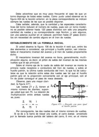 Debe advertirse que es muy poco frecuente el caso de que un
torno disponga de todas estas ruedas. Como pudo usted observar en la
figura 464 de la lección anterior, en la placa correspondiente se indican
siempre las ruedas de las que es posible disponer.
Cabe señalar, además, que la cantidad y las especiales caracterís-
ticas del torno reducen el número de ruedas, pues con un torno moder-
no es posible obtener hasta 120 pasos distintos con sólo una pequeña
cantidad de ruedas y su correspondiente caja Norton, y aún algunos,
con una palanca auxiliar en el cabezal, permiten hasta 27 pasos distin-
tos sin necesidad de cambio alguno en el tren de ruedas.
ESTABLECIMIENTO DE LA FORMULA INICIAL
Si usted observa la figura 106 de la lección 4 verá que, entre los
dos elementos a considerar, eje principal y husillo patrón, van interca-
lados el mecanismo inversor del avance y el tren de ruedas propiamente
dicho.
El mecanismo inversor del avance no tiene, generalmente, multi-
plicación alguna, es decir, el piñón de salida del inversor da las mismas
vueltas que el eje principal.
Sobre el mismo eje de la rueda de salida del inversor se monta la
primera rueda receptora o conductora del tren de ruedas, y sobre el
husillo patrón, la última rueda conducida del tren; lo que ha de calcu-
larse es que la relación entre estas dos ruedas sea tal que el husillo
patrón gire en la proporción conveniente con el eje principal, con el
fin de poder conseguir el paso de rosca deseado.
Observe, para una mayor clari-
dad, la figura 471.
Las ruedas Z1 y Z2 tienen el
mismo número de dientes; supon-
ga usted que son 75. La relación de
multiplicación entre ambas ruedas
es, pues:
Figura 471. — Roscado con paso igual
al husillo patrón.
Por consiguiente, las dos ruedas dan el mismo número de vueltas.
Si se da a la barra de roscar una vuelta, el carro avanza arrastrado
por la llamada tuerca partida del tablero del carro, 6 mm; en el mismo
—765—
 