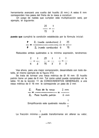 herramienta avanzará una vuelta del husillo (6 mm.) A estos 6 mm
corresponden tres pasos del filete de la rosca a construir.
Un juego de ruedas que cumplan esta multiplicación será, por
ejemplo, el siguiente:
puesto que cumplirá la condición establecida por la fórmula inicial:
Vea ahora, para una mejor comprensión, desarrollado con todo de-
talle, el mismo ejemplo de la figura 472.
Se trata de tornear una rosca métrica de Ø 16 mm El husillo
patrón tiene un paso de 6 mm Tal como usted puede comprobar en la
tabla 10 de la lección 11 de CONOCIMIENTOS GENERALES, a una
rosca métrica de 0 16 mm le corresponde un paso de 2 mm
1
Simplificando este quebrado resulta —
3
1
La fracción mínima — puede transformarse sin alterar su valor,
3
—767-
Reducidos ambos quebrados a la mínima expresión, tendremos:
 