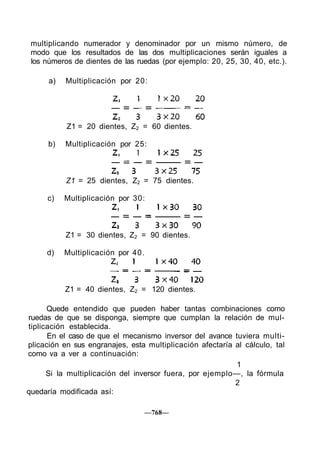 multiplicando numerador y denominador por un mismo número, de
modo que los resultados de las dos multiplicaciones serán iguales a
los números de dientes de las ruedas (por ejemplo: 20, 25, 30, 40, etc.).
a) Multiplicación por 20:
Quede entendido que pueden haber tantas combinaciones como
ruedas de que se disponga, siempre que cumplan la relación de mul-
tiplicación establecida.
En el caso de que el mecanismo inversor del avance tuviera multi-
plicación en sus engranajes, esta multiplicación afectaría al cálculo, tal
como va a ver a continuación:
1
Si la multiplicación del inversor fuera, por ejemplo—, la fórmula
2
quedaría modificada así:
—768—
b) Multiplicación por 25:
c) Multiplicación por 30:
d) Multiplicación por 40.
Z1 = 40 dientes, Z2 = 120 dientes.
Z1 = 30 dientes, Z2 = 90 dientes.
Z1 = 25 dientes, Z2 = 75 dientes.
Z1 = 20 dientes, Z2 = 60 dientes.
 